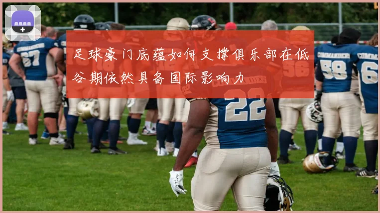 足球豪门底蕴如何支撑俱乐部在低谷期依然具备国际影响力