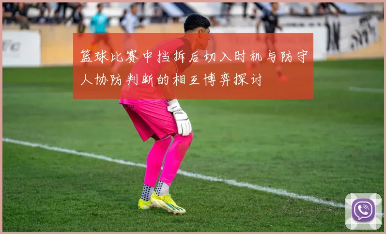 篮球比赛中挡拆后切入时机与防守人协防判断的相互博弈探讨