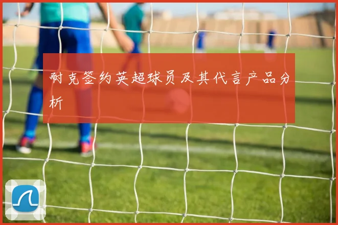 耐克签约英超球员及其代言产品分析