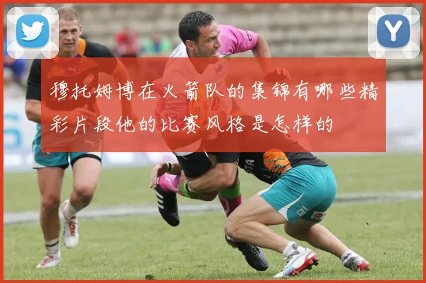 穆托姆博在火箭队的集锦有哪些精彩片段他的比赛风格是怎样的