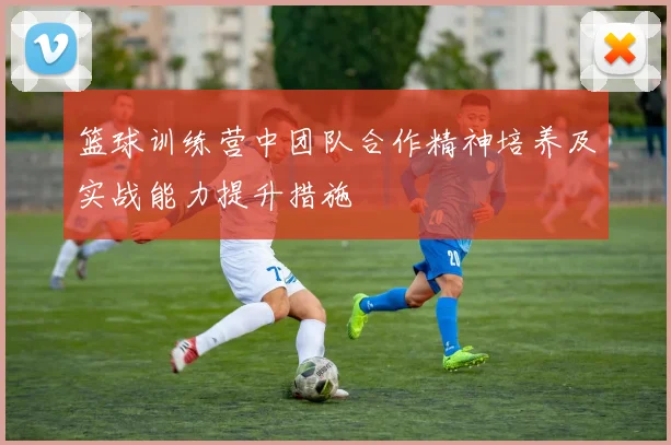 篮球训练营中团队合作精神培养及实战能力提升措施